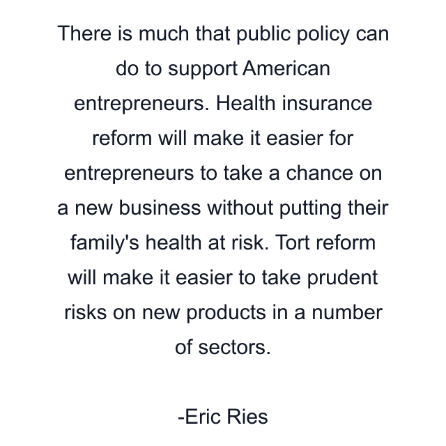 There is much that public policy can do to support American entrepreneurs. Health insurance reform will make it easier for entrepreneurs to take a chance on a new business without putting their family's health at risk. Tort reform will make it easier to take prudent risks on new products in a number of sectors.