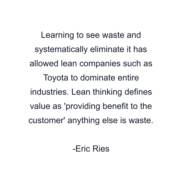 Learning to see waste and systematically eliminate it has allowed lean companies such as Toyota to dominate entire industries. Lean thinking defines value as 'providing benefit to the customer' anything else is waste.