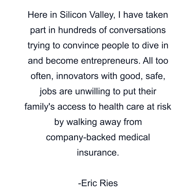 Here in Silicon Valley, I have taken part in hundreds of conversations trying to convince people to dive in and become entrepreneurs. All too often, innovators with good, safe, jobs are unwilling to put their family's access to health care at risk by walking away from company-backed medical insurance.