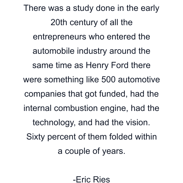 There was a study done in the early 20th century of all the entrepreneurs who entered the automobile industry around the same time as Henry Ford there were something like 500 automotive companies that got funded, had the internal combustion engine, had the technology, and had the vision. Sixty percent of them folded within a couple of years.