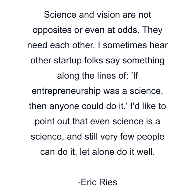 Science and vision are not opposites or even at odds. They need each other. I sometimes hear other startup folks say something along the lines of: 'If entrepreneurship was a science, then anyone could do it.' I'd like to point out that even science is a science, and still very few people can do it, let alone do it well.