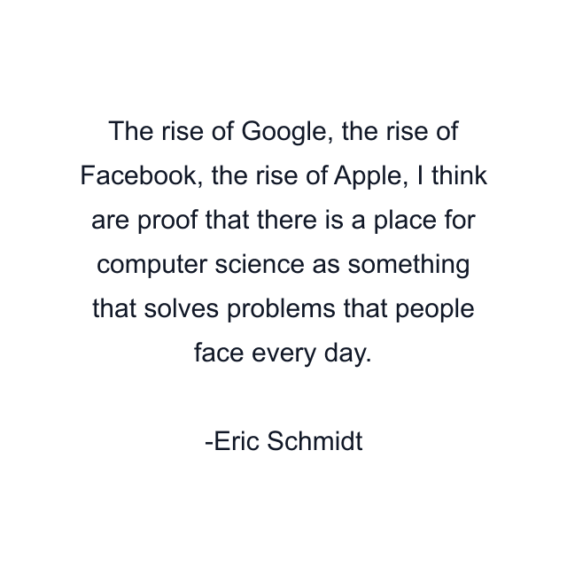 The rise of Google, the rise of Facebook, the rise of Apple, I think are proof that there is a place for computer science as something that solves problems that people face every day.