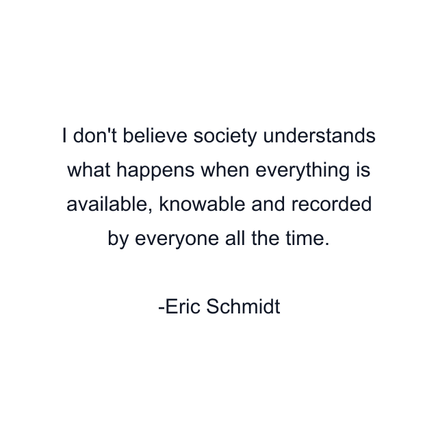 I don't believe society understands what happens when everything is available, knowable and recorded by everyone all the time.