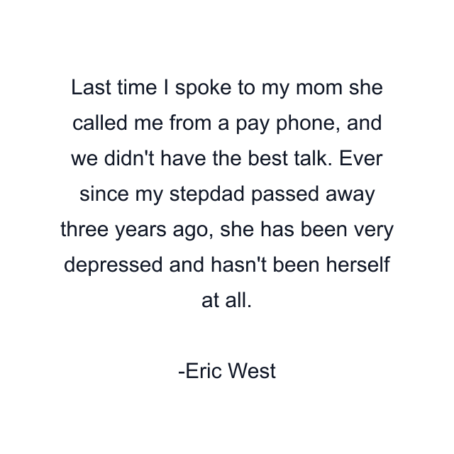 Last time I spoke to my mom she called me from a pay phone, and we didn't have the best talk. Ever since my stepdad passed away three years ago, she has been very depressed and hasn't been herself at all.