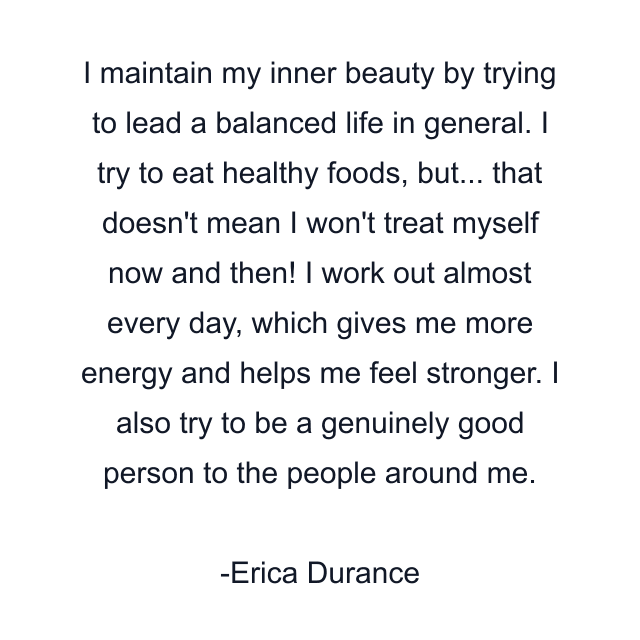 I maintain my inner beauty by trying to lead a balanced life in general. I try to eat healthy foods, but... that doesn't mean I won't treat myself now and then! I work out almost every day, which gives me more energy and helps me feel stronger. I also try to be a genuinely good person to the people around me.