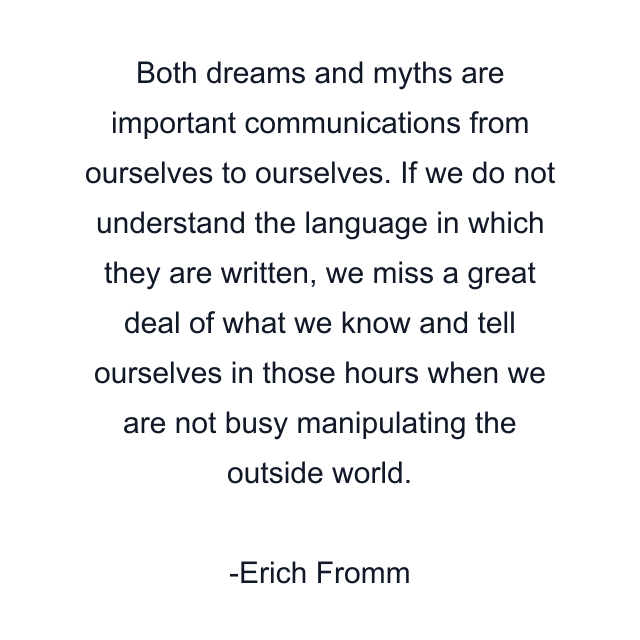 Both dreams and myths are important communications from ourselves to ourselves. If we do not understand the language in which they are written, we miss a great deal of what we know and tell ourselves in those hours when we are not busy manipulating the outside world.