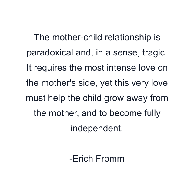 The mother-child relationship is paradoxical and, in a sense, tragic. It requires the most intense love on the mother's side, yet this very love must help the child grow away from the mother, and to become fully independent.