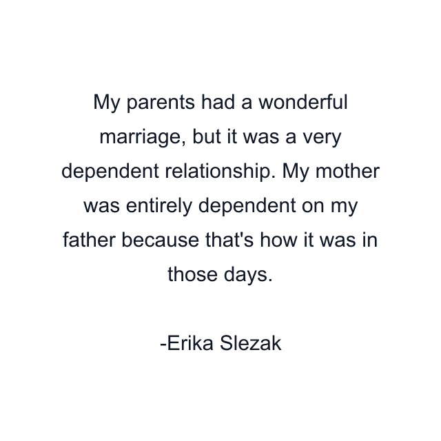 My parents had a wonderful marriage, but it was a very dependent relationship. My mother was entirely dependent on my father because that's how it was in those days.