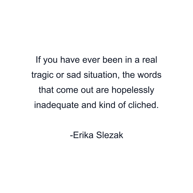 If you have ever been in a real tragic or sad situation, the words that come out are hopelessly inadequate and kind of cliched.