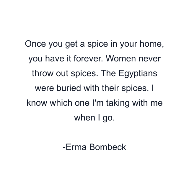 Once you get a spice in your home, you have it forever. Women never throw out spices. The Egyptians were buried with their spices. I know which one I'm taking with me when I go.