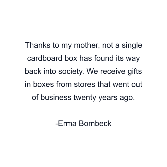 Thanks to my mother, not a single cardboard box has found its way back into society. We receive gifts in boxes from stores that went out of business twenty years ago.