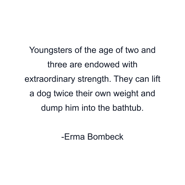 Youngsters of the age of two and three are endowed with extraordinary strength. They can lift a dog twice their own weight and dump him into the bathtub.