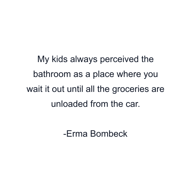 My kids always perceived the bathroom as a place where you wait it out until all the groceries are unloaded from the car.