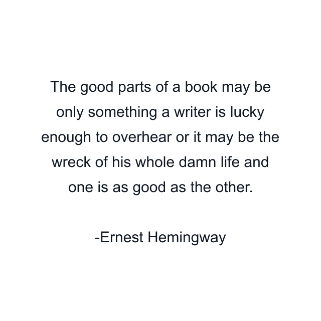 The good parts of a book may be only something a writer is lucky enough to overhear or it may be the wreck of his whole damn life and one is as good as the other.