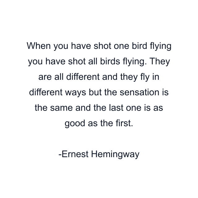 When you have shot one bird flying you have shot all birds flying. They are all different and they fly in different ways but the sensation is the same and the last one is as good as the first.