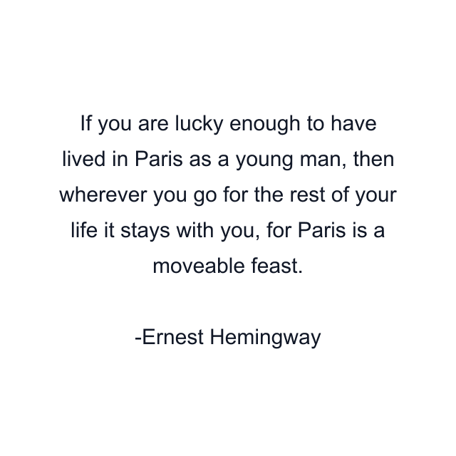 If you are lucky enough to have lived in Paris as a young man, then wherever you go for the rest of your life it stays with you, for Paris is a moveable feast.