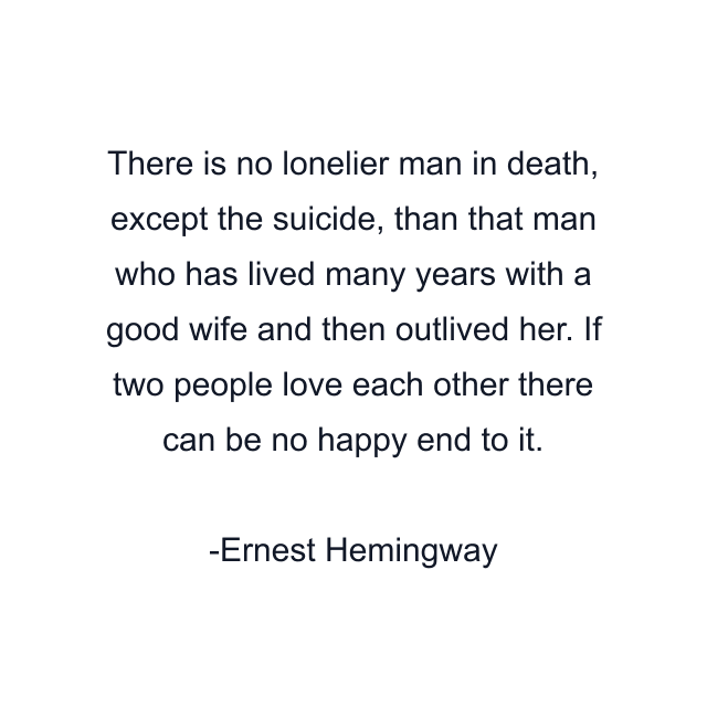 There is no lonelier man in death, except the suicide, than that man who has lived many years with a good wife and then outlived her. If two people love each other there can be no happy end to it.