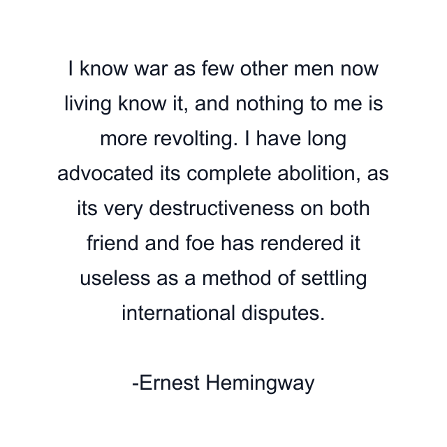 I know war as few other men now living know it, and nothing to me is more revolting. I have long advocated its complete abolition, as its very destructiveness on both friend and foe has rendered it useless as a method of settling international disputes.