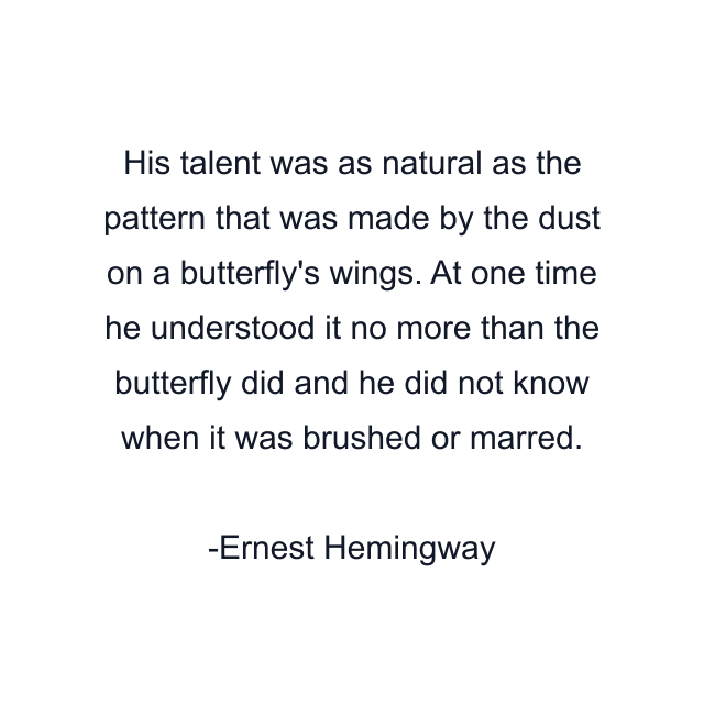 His talent was as natural as the pattern that was made by the dust on a butterfly's wings. At one time he understood it no more than the butterfly did and he did not know when it was brushed or marred.