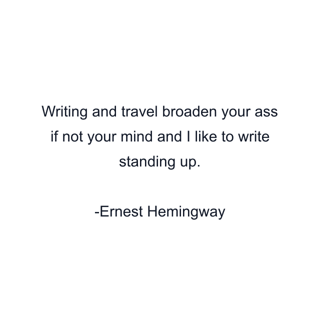 Writing and travel broaden your ass if not your mind and I like to write standing up.