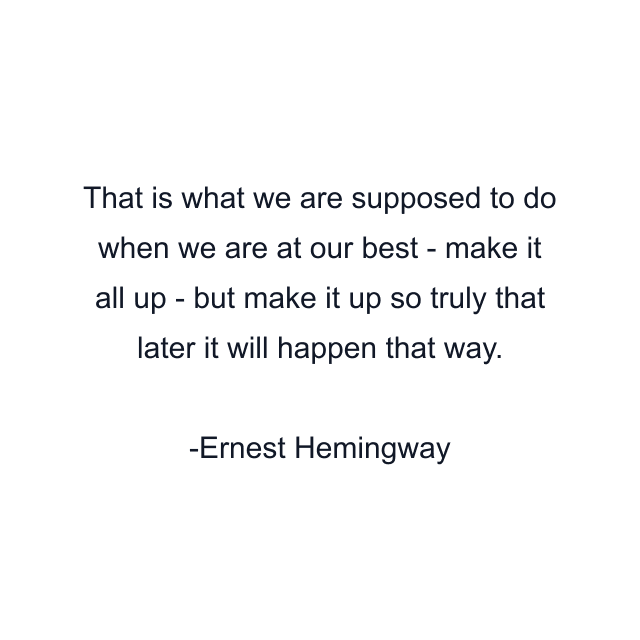 That is what we are supposed to do when we are at our best - make it all up - but make it up so truly that later it will happen that way.