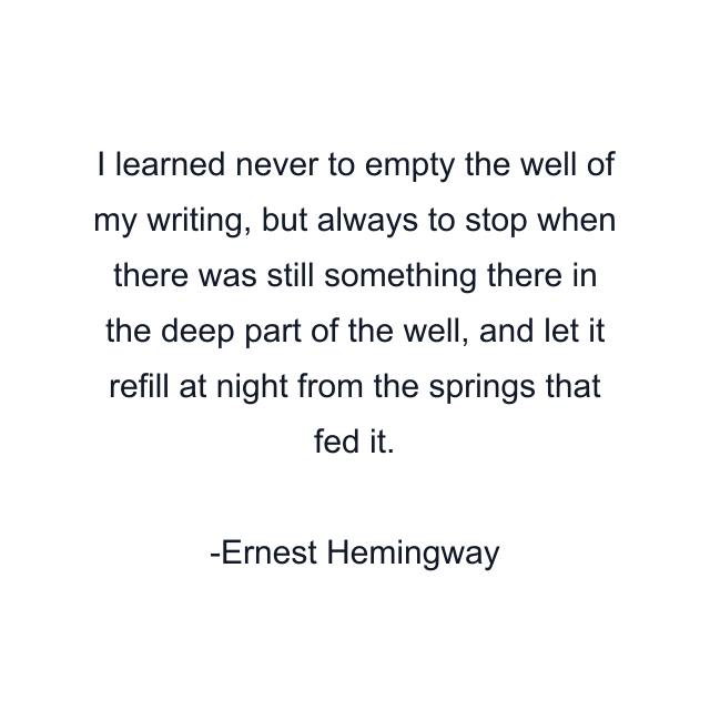 I learned never to empty the well of my writing, but always to stop when there was still something there in the deep part of the well, and let it refill at night from the springs that fed it.