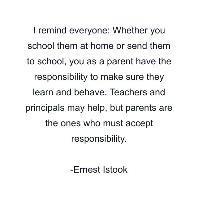 I remind everyone: Whether you school them at home or send them to school, you as a parent have the responsibility to make sure they learn and behave. Teachers and principals may help, but parents are the ones who must accept responsibility.