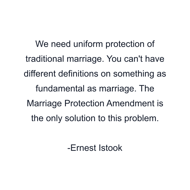 We need uniform protection of traditional marriage. You can't have different definitions on something as fundamental as marriage. The Marriage Protection Amendment is the only solution to this problem.