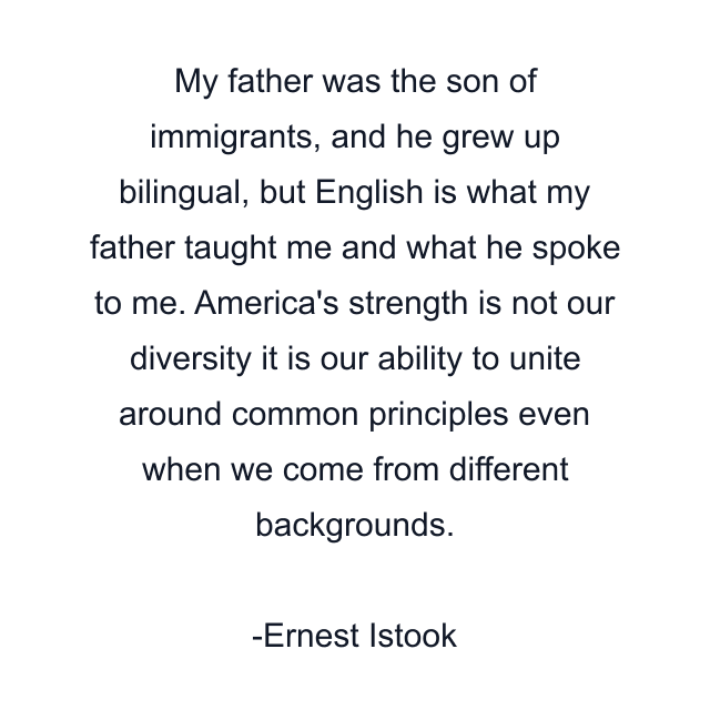 My father was the son of immigrants, and he grew up bilingual, but English is what my father taught me and what he spoke to me. America's strength is not our diversity it is our ability to unite around common principles even when we come from different backgrounds.