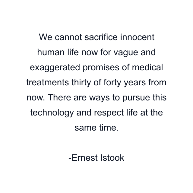 We cannot sacrifice innocent human life now for vague and exaggerated promises of medical treatments thirty of forty years from now. There are ways to pursue this technology and respect life at the same time.