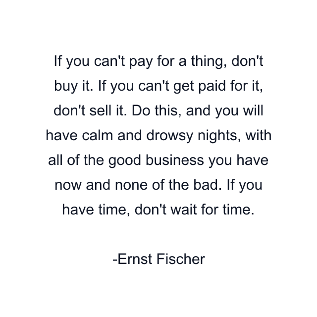 If you can't pay for a thing, don't buy it. If you can't get paid for it, don't sell it. Do this, and you will have calm and drowsy nights, with all of the good business you have now and none of the bad. If you have time, don't wait for time.