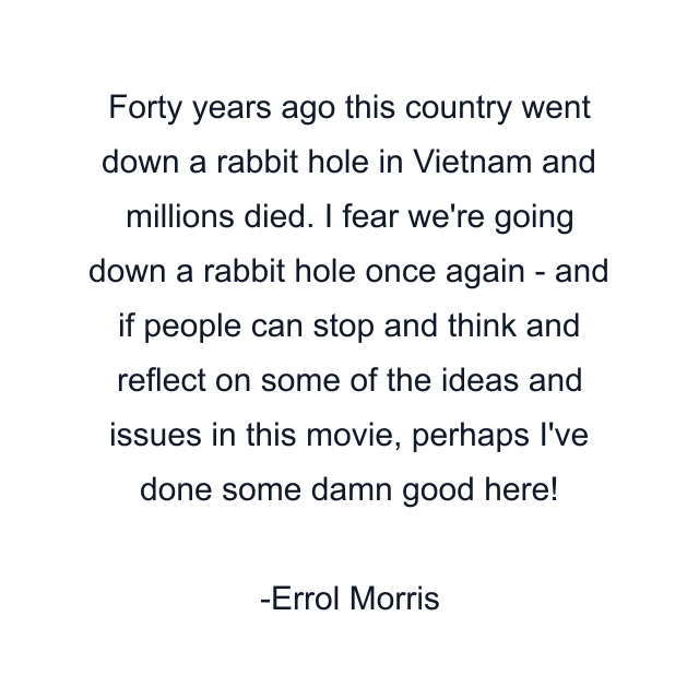 Forty years ago this country went down a rabbit hole in Vietnam and millions died. I fear we're going down a rabbit hole once again - and if people can stop and think and reflect on some of the ideas and issues in this movie, perhaps I've done some damn good here!