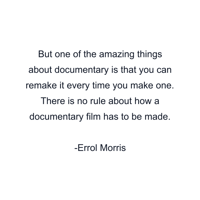 But one of the amazing things about documentary is that you can remake it every time you make one. There is no rule about how a documentary film has to be made.