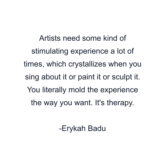 Artists need some kind of stimulating experience a lot of times, which crystallizes when you sing about it or paint it or sculpt it. You literally mold the experience the way you want. It's therapy.