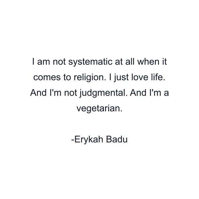 I am not systematic at all when it comes to religion. I just love life. And I'm not judgmental. And I'm a vegetarian.