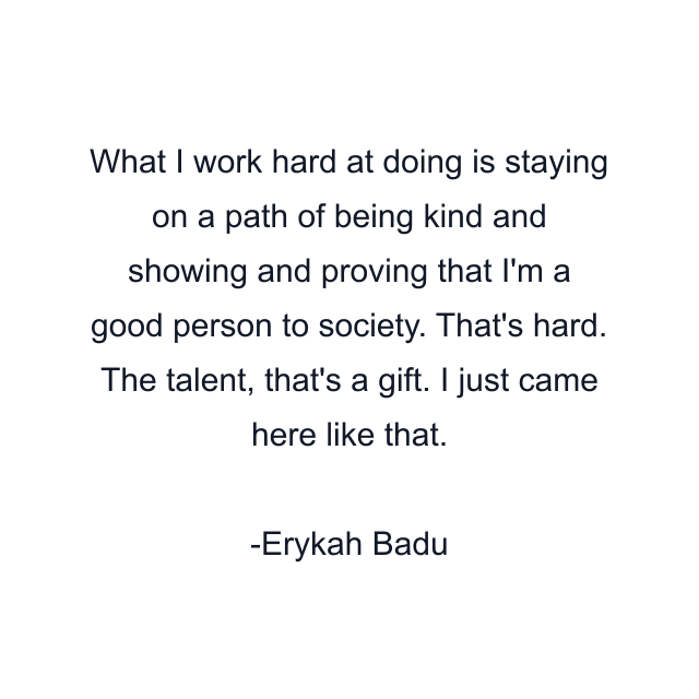 What I work hard at doing is staying on a path of being kind and showing and proving that I'm a good person to society. That's hard. The talent, that's a gift. I just came here like that.