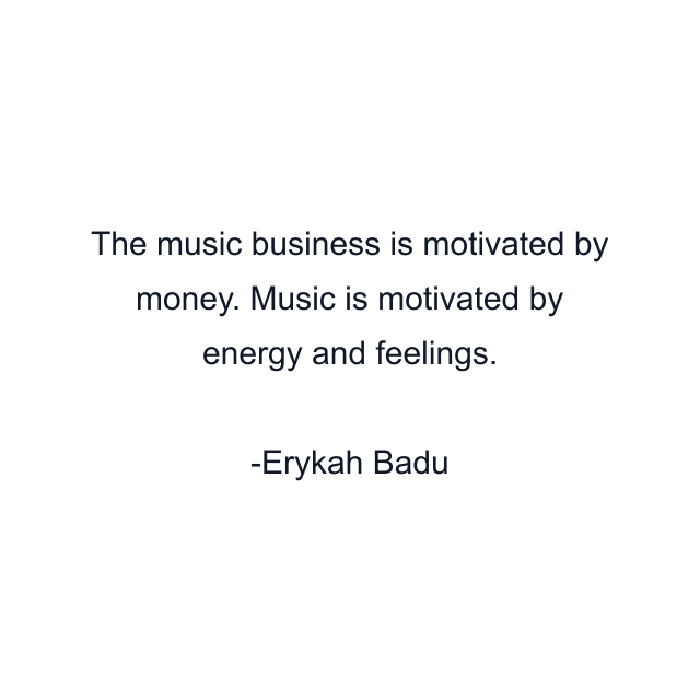 The music business is motivated by money. Music is motivated by energy and feelings.