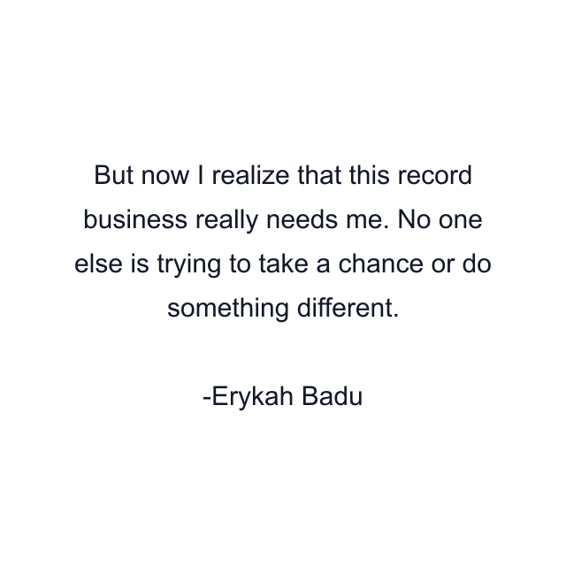 But now I realize that this record business really needs me. No one else is trying to take a chance or do something different.