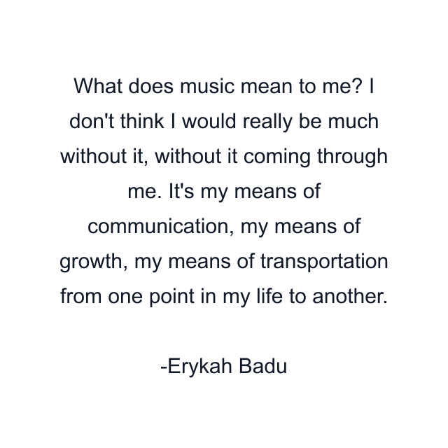 What does music mean to me? I don't think I would really be much without it, without it coming through me. It's my means of communication, my means of growth, my means of transportation from one point in my life to another.