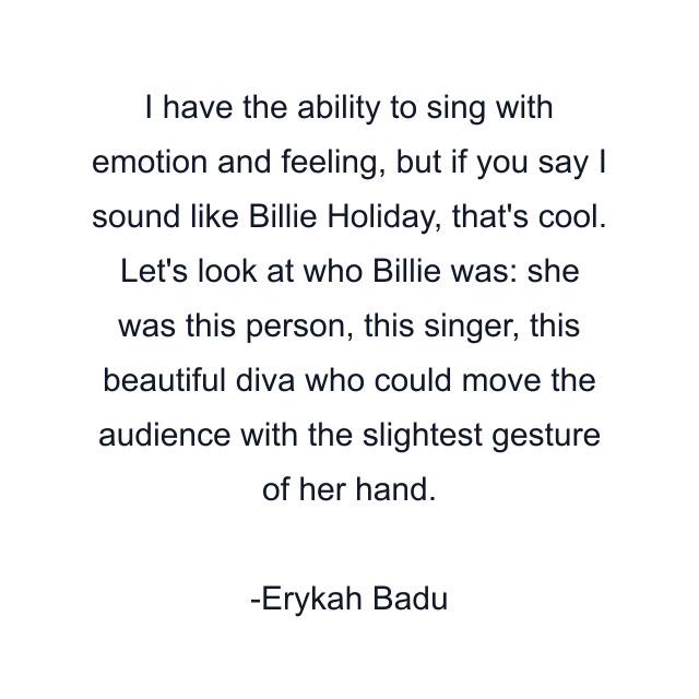 I have the ability to sing with emotion and feeling, but if you say I sound like Billie Holiday, that's cool. Let's look at who Billie was: she was this person, this singer, this beautiful diva who could move the audience with the slightest gesture of her hand.