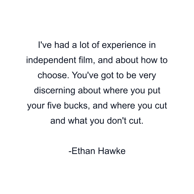 I've had a lot of experience in independent film, and about how to choose. You've got to be very discerning about where you put your five bucks, and where you cut and what you don't cut.