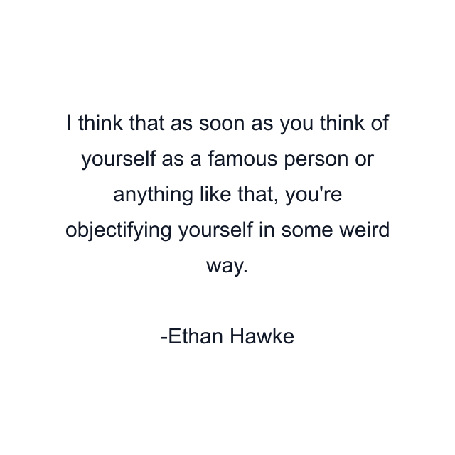 I think that as soon as you think of yourself as a famous person or anything like that, you're objectifying yourself in some weird way.