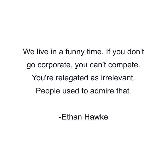 We live in a funny time. If you don't go corporate, you can't compete. You're relegated as irrelevant. People used to admire that.