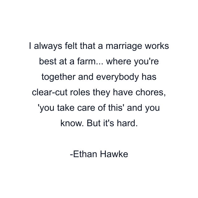 I always felt that a marriage works best at a farm... where you're together and everybody has clear-cut roles they have chores, 'you take care of this' and you know. But it's hard.