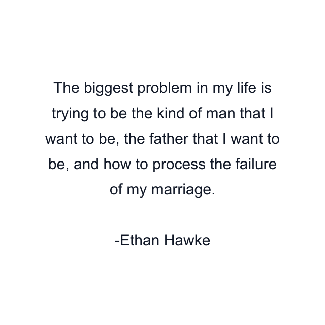 The biggest problem in my life is trying to be the kind of man that I want to be, the father that I want to be, and how to process the failure of my marriage.