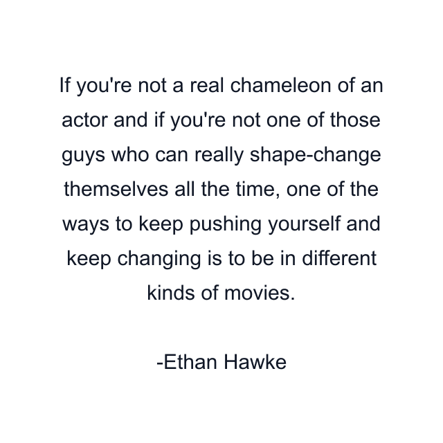 If you're not a real chameleon of an actor and if you're not one of those guys who can really shape-change themselves all the time, one of the ways to keep pushing yourself and keep changing is to be in different kinds of movies.