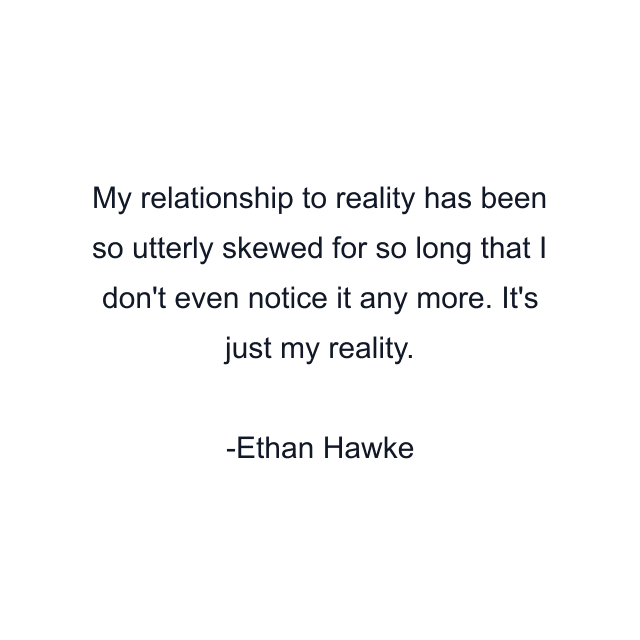 My relationship to reality has been so utterly skewed for so long that I don't even notice it any more. It's just my reality.