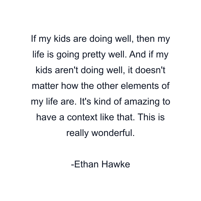 If my kids are doing well, then my life is going pretty well. And if my kids aren't doing well, it doesn't matter how the other elements of my life are. It's kind of amazing to have a context like that. This is really wonderful.