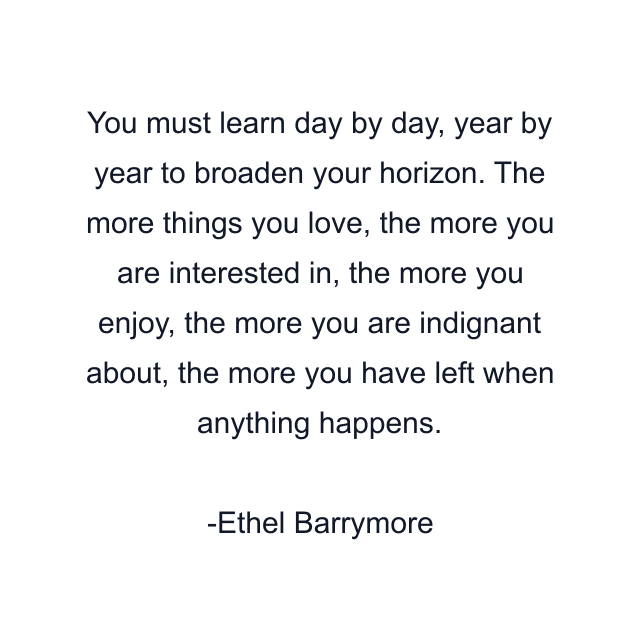 You must learn day by day, year by year to broaden your horizon. The more things you love, the more you are interested in, the more you enjoy, the more you are indignant about, the more you have left when anything happens.