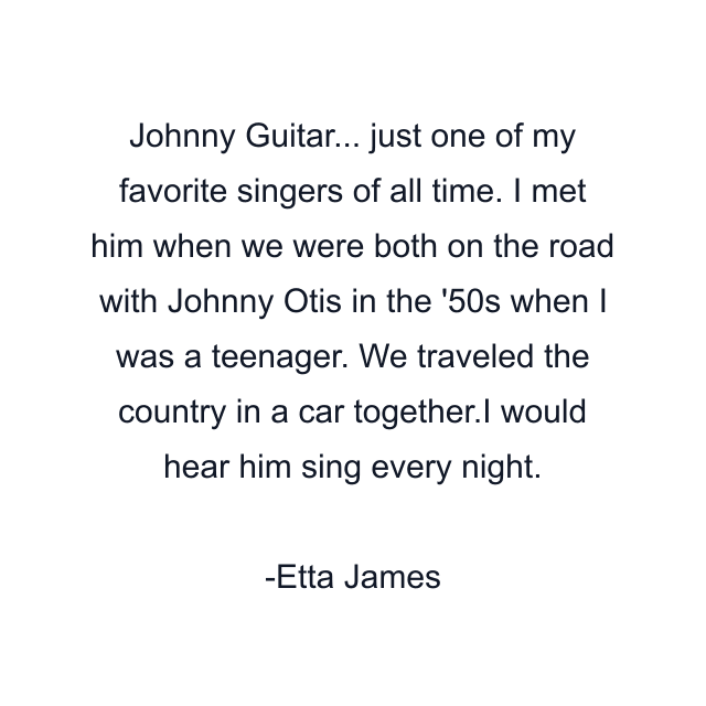 Johnny Guitar... just one of my favorite singers of all time. I met him when we were both on the road with Johnny Otis in the '50s when I was a teenager. We traveled the country in a car together.I would hear him sing every night.